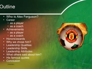 • Who is Alex Ferguson?
• Career
o as a player
o as a coach
• Achievements
o as a player
o as a coach
• Honors/awards
• Why we chose him?
• Leadership Qualities
• Leadership Skills
• Leadership Attributes
• What others said about him?
• His famous quotes
• Conclusion
Outline
5/10/2011 2
 