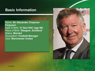 Basic Information
Name: Sir Alexander Chapman
Ferguson
Date of Birth: 31 Dec/1941 (age 69)
Place of Birth: Glasgow, Scotland
Status: Married
Occupation: Football Manager
Club: Manchester United
5/10/2011 3
 