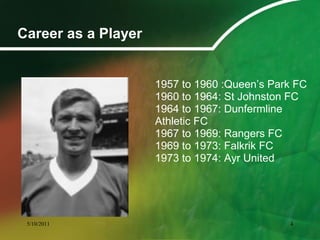 Career as a Player
1957 to 1960 :Queen’s Park FC
1960 to 1964: St Johnston FC
1964 to 1967: Dunfermline
Athletic FC
1967 to 1969: Rangers FC
1969 to 1973: Falkrik FC
1973 to 1974: Ayr United
5/10/2011 4
 