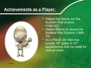 Achievements as a Player:
• Helped the Saints win the
Scottish First division
(1962-63)
• Helped Bairns to secure the
Scottish First Division (1969-
70)
• As a Player, Sir Alex has
scored 167 goals in 327
appearances that he made for
various clubs.
5/10/2011 5
 