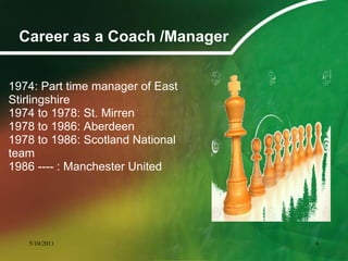 Career as a Coach /Manager
1974: Part time manager of East
Stirlingshire
1974 to 1978: St. Mirren
1978 to 1986: Aberdeen
1978 to 1986: Scotland National
team
1986 ---- : Manchester United
5/10/2011 6
 