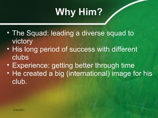 Why Him?
• The Squad: leading a diverse squad to
victory
• His long period of success with different
clubs
• Experience: getting better through time
• He created a big (international) image for his
club.
5/10/2011 9
 