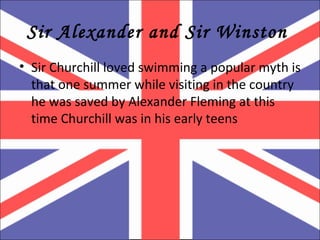 Sir Alexander and Sir Winston  Sir Churchill loved swimming a popular myth is that one summer while visiting in the country he was saved by Alexander Fleming at this time Churchill was in his early teens  