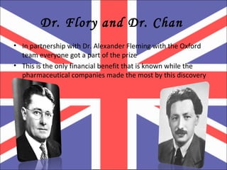 Dr. Flory and Dr. Chan  In partnership with Dr. Alexander Fleming with the Oxford team everyone got a part of the prize This is the only financial benefit that is known while the pharmaceutical companies made the most by this discovery  