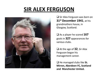 SIR ALEX FERGUSON
 Sir Alex Ferguson was born on
31st December 1941, at his
grandmothers house, in
Glasgow, Scotland.
 As a player he scored 167
goals in 327 appearances for
various clubs.
 At the age of 32, Sir Alex
Ferguson began his
management career.
 He managed clubs like St.
Mirren, Aberdeen FC, Scotland
and Manchester United.
 