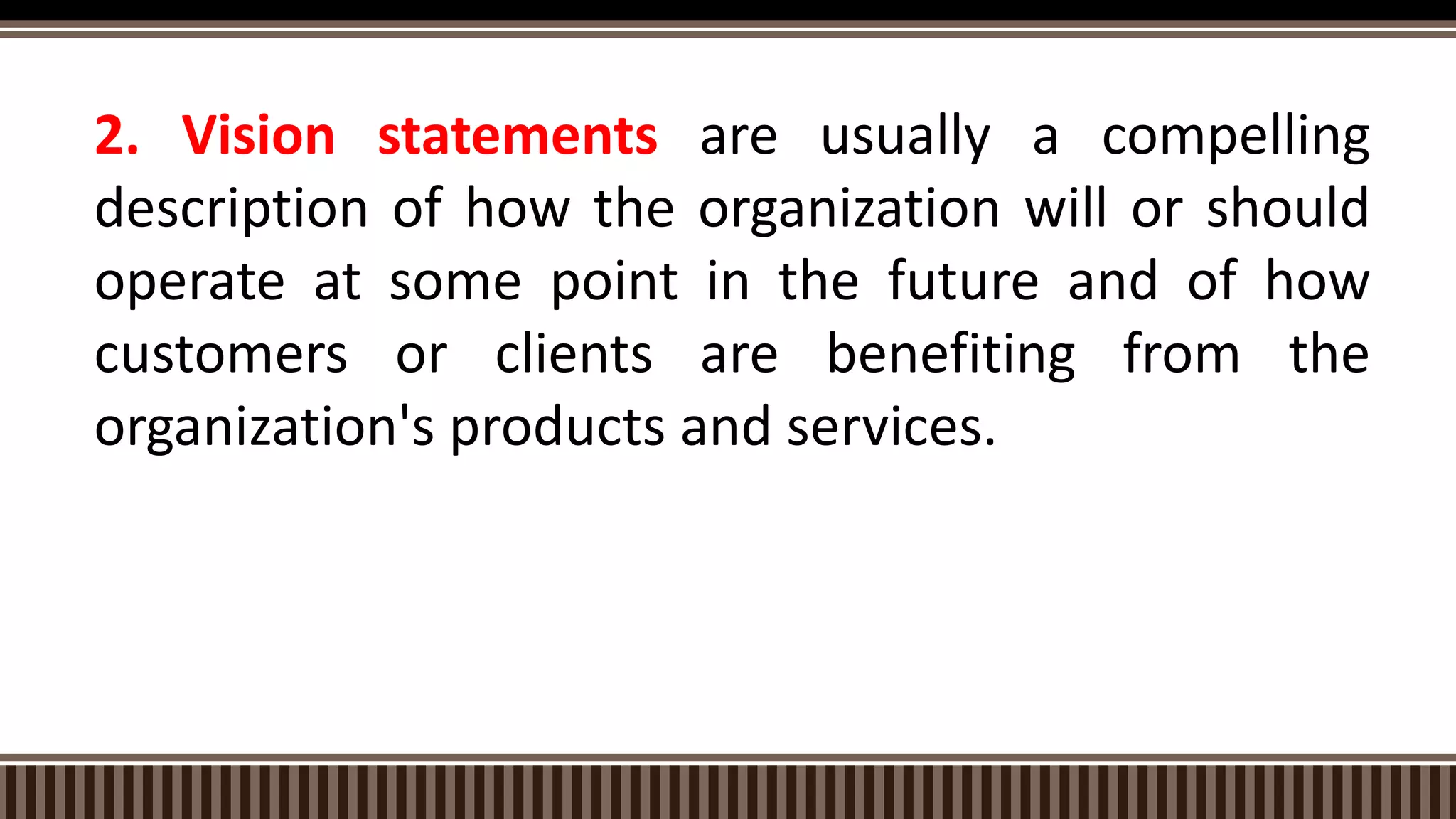 2. Vision statements are usually a compelling
description of how the organization will or should
operate at some point in the future and of how
customers or clients are benefiting from the
organization's products and services.
 