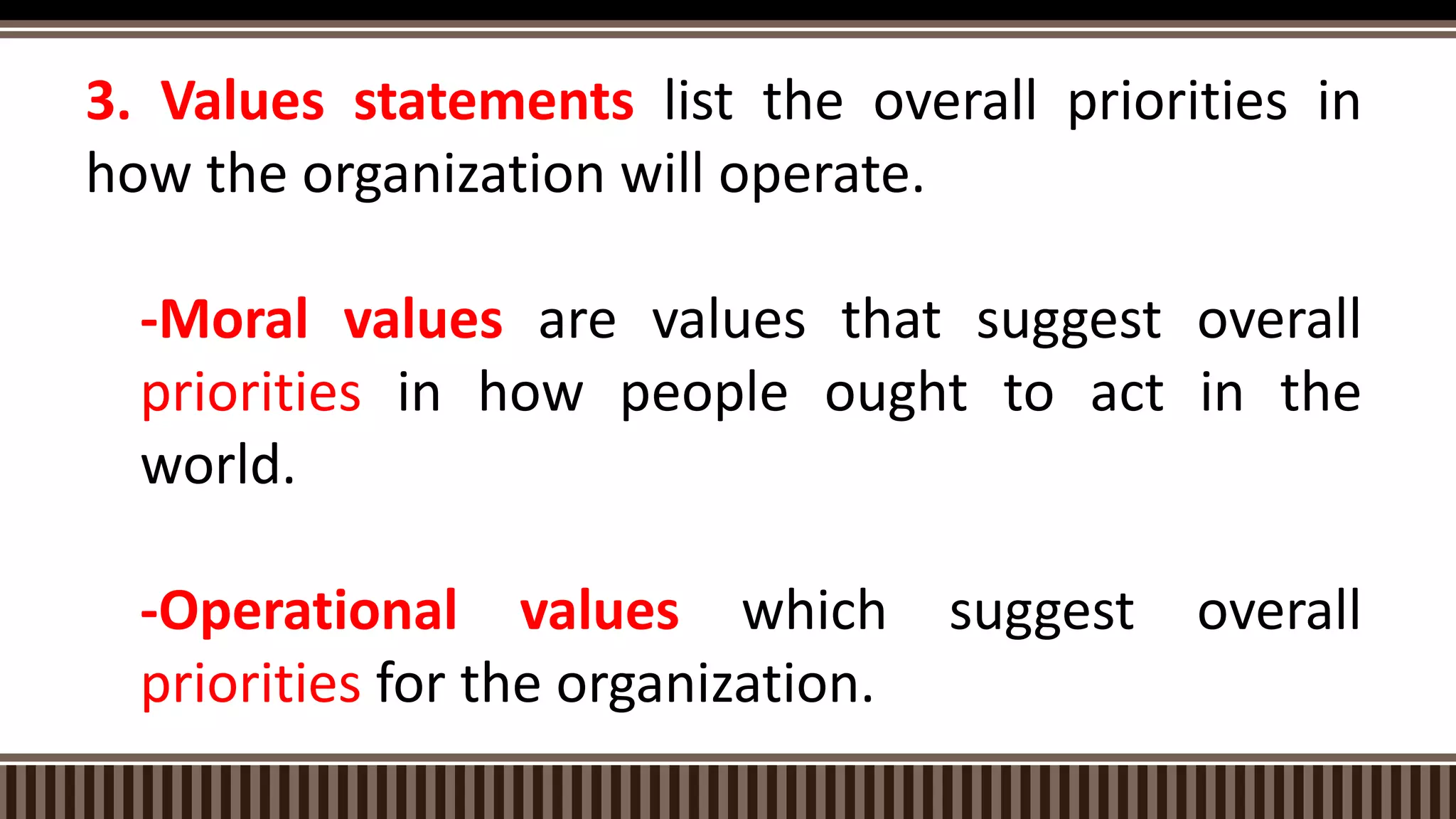3. Values statements list the overall priorities in
how the organization will operate.
-Moral values are values that suggest overall
priorities in how people ought to act in the
world.
-Operational values which suggest overall
priorities for the organization.
 