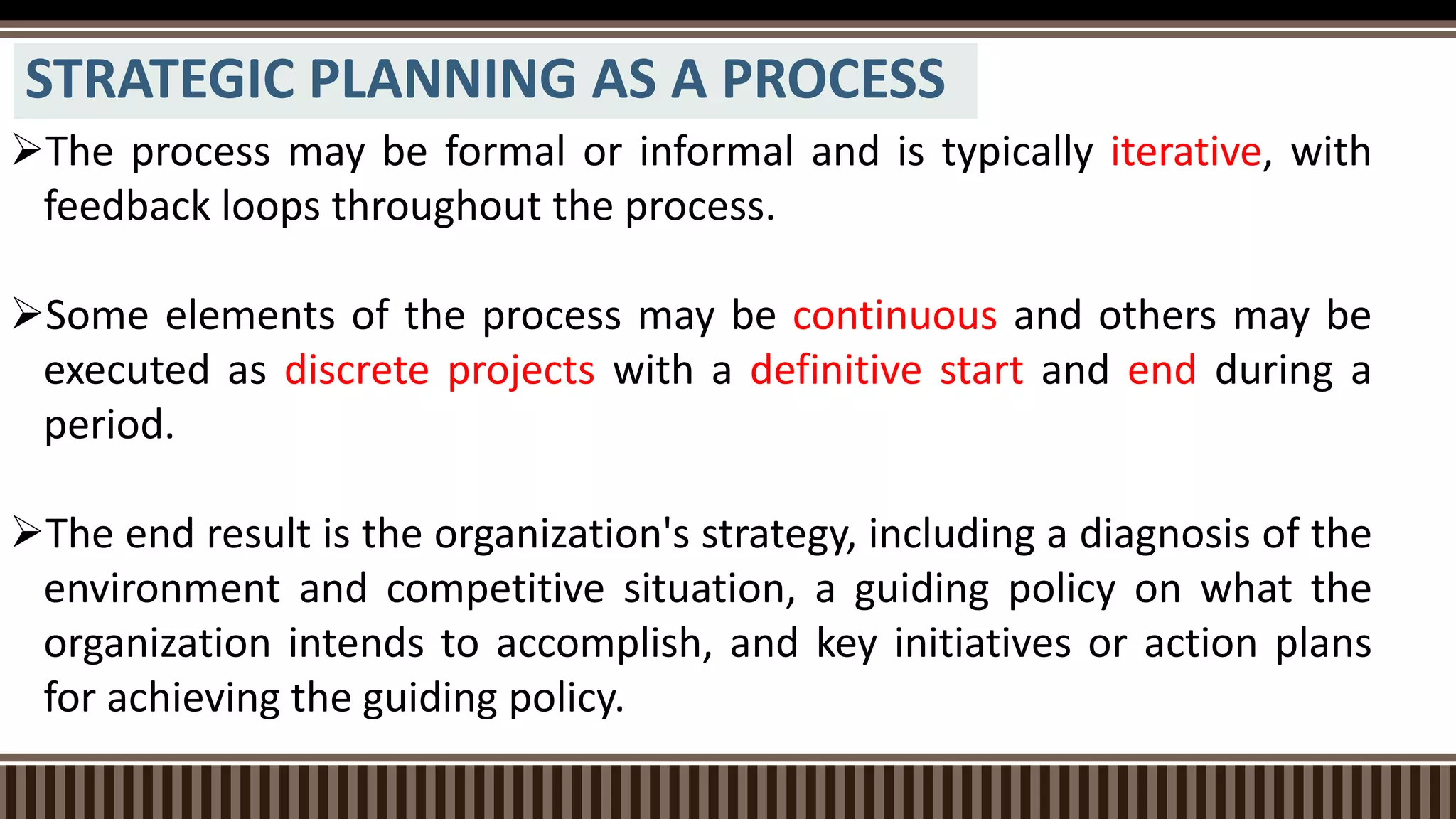 STRATEGIC PLANNING AS A PROCESS
The process may be formal or informal and is typically iterative, with
feedback loops throughout the process.
Some elements of the process may be continuous and others may be
executed as discrete projects with a definitive start and end during a
period.
The end result is the organization's strategy, including a diagnosis of the
environment and competitive situation, a guiding policy on what the
organization intends to accomplish, and key initiatives or action plans
for achieving the guiding policy.
 