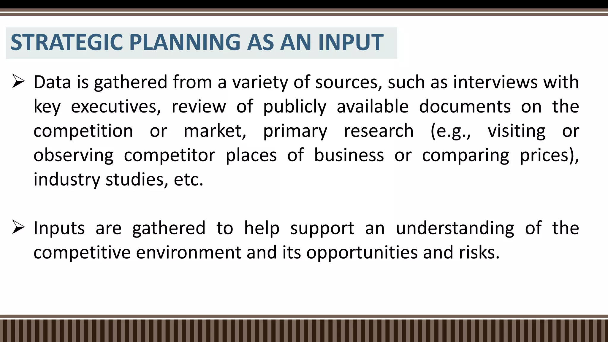STRATEGIC PLANNING AS AN INPUT
 Data is gathered from a variety of sources, such as interviews with
key executives, review of publicly available documents on the
competition or market, primary research (e.g., visiting or
observing competitor places of business or comparing prices),
industry studies, etc.
 Inputs are gathered to help support an understanding of the
competitive environment and its opportunities and risks.
 