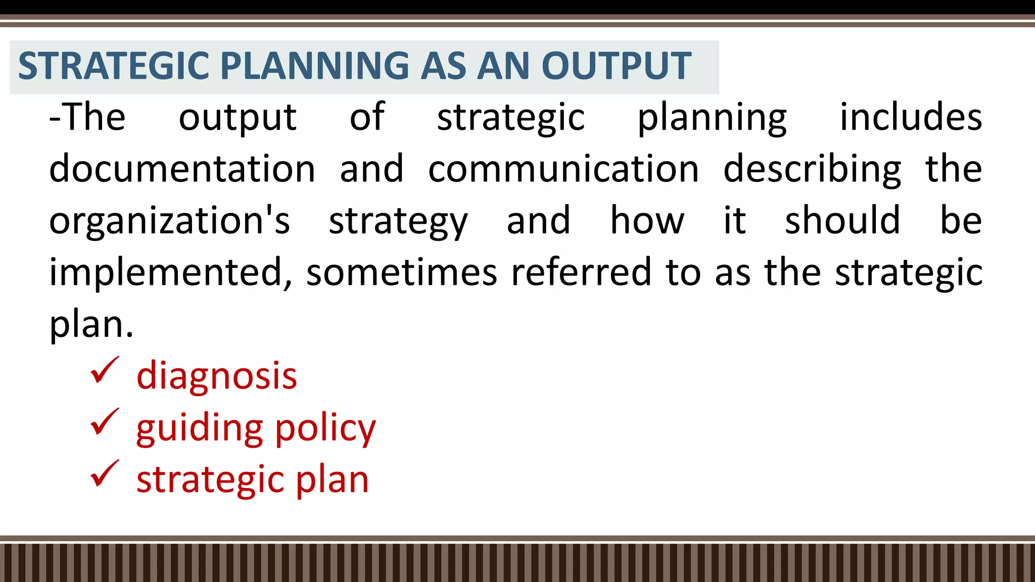 STRATEGIC PLANNING AS AN OUTPUT
-The output of strategic planning includes
documentation and communication describing the
organization's strategy and how it should be
implemented, sometimes referred to as the strategic
plan.
 diagnosis
 guiding policy
 strategic plan
 