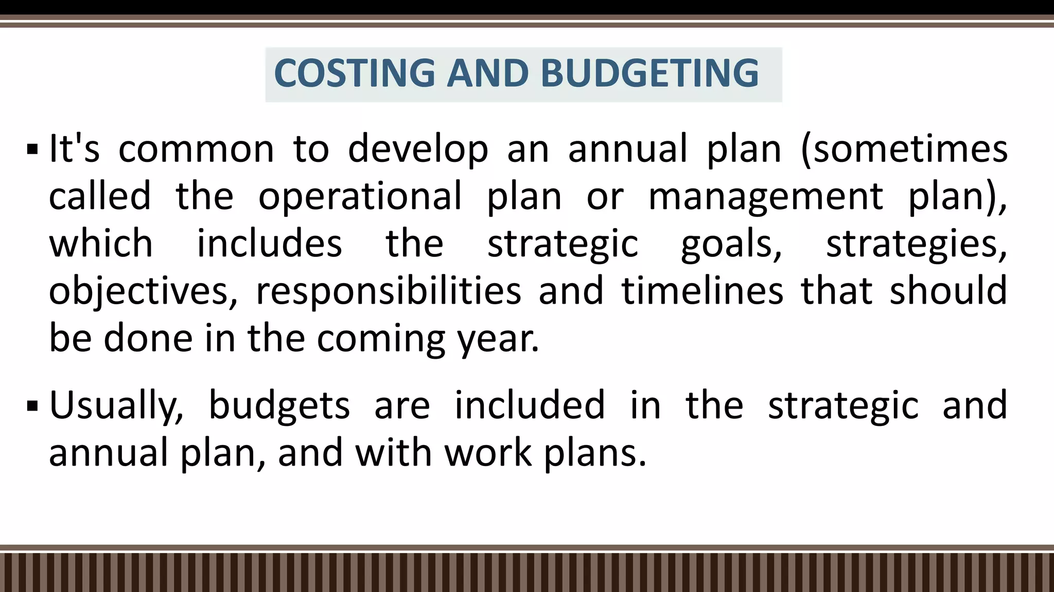 COSTING AND BUDGETING
 It's common to develop an annual plan (sometimes
called the operational plan or management plan),
which includes the strategic goals, strategies,
objectives, responsibilities and timelines that should
be done in the coming year.
 Usually, budgets are included in the strategic and
annual plan, and with work plans.
 