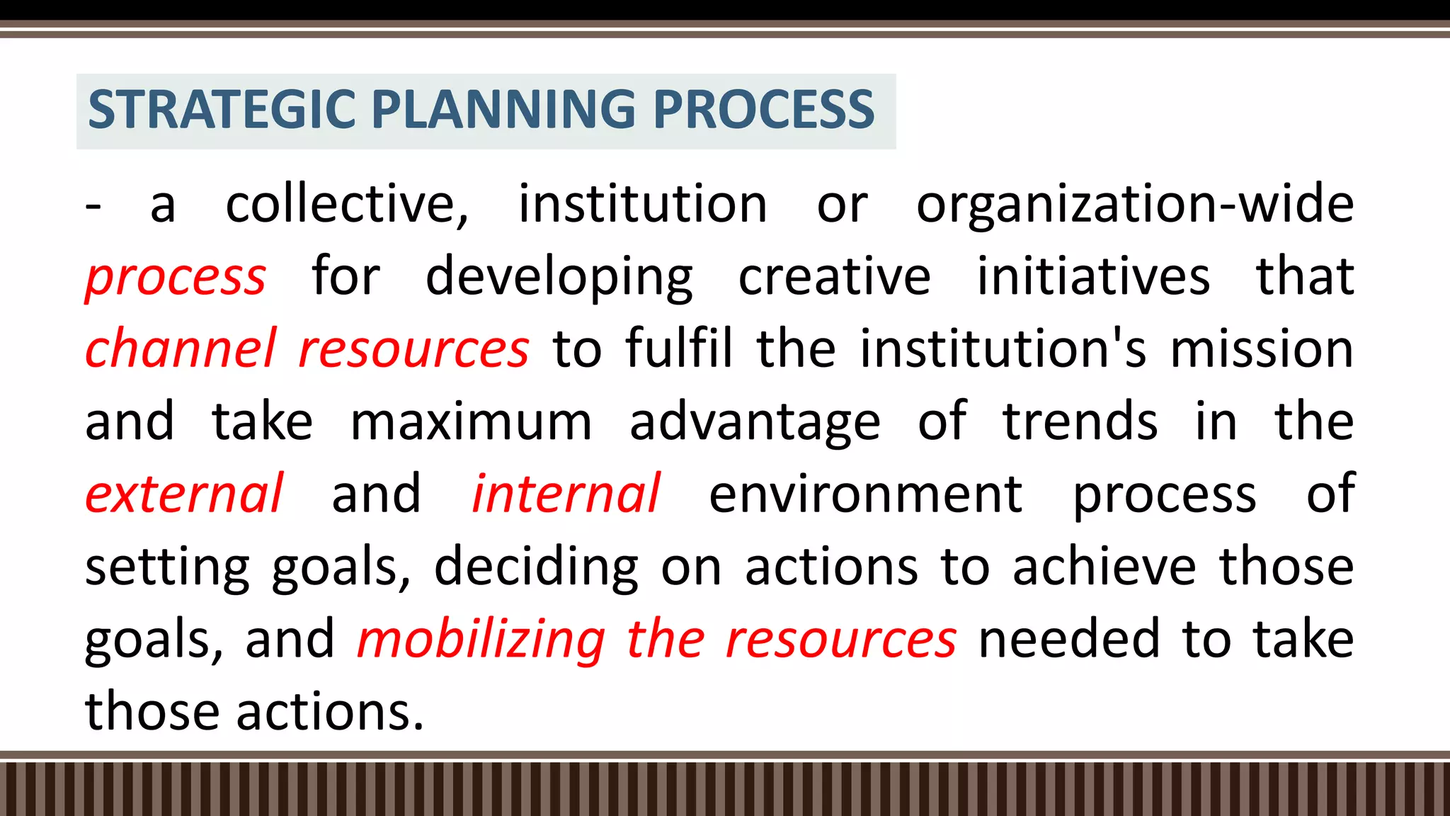 STRATEGIC PLANNING PROCESS
- a collective, institution or organization-wide
process for developing creative initiatives that
channel resources to fulfil the institution's mission
and take maximum advantage of trends in the
external and internal environment process of
setting goals, deciding on actions to achieve those
goals, and mobilizing the resources needed to take
those actions.
 