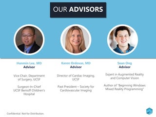 OUR ADVISORS
Hanmin Lee, MD
Advisor
Vice Chair, Department
of Surgery, UCSF
Surgeon-In-Chief
UCSF Benioff Children’s
Hospital
Karen Ordovas, MD
Advisor
Director of Cardiac Imaging,
UCSF
Past President – Society for
Cardiovascular Imaging
Sean Ong
Advisor
Expert in Augmented Reality
and Computer Vision
Author of “Beginning Windows
Mixed Reality Programming”
Confidential. Not for Distribution.
 