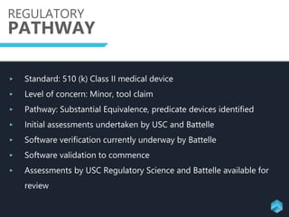 REGULATORY
PATHWAY
‣ Standard: 510 (k) Class II medical device
‣ Level of concern: Minor, tool claim
‣ Pathway: Substantial Equivalence, predicate devices identified
‣ Initial assessments undertaken by USC and Battelle
‣ Software verification currently underway by Battelle
‣ Software validation to commence
‣ Assessments by USC Regulatory Science and Battelle available for
review
 