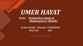 UMER HAYAT
Topic: Postmodern study of
Shakespeare’s ‘Othello’
CLASS: M.PHIL ENGLISH LITERATURE
ROLL NO: 068
Sir Amir Ch. Sahib
 