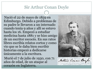 Sir Arthur Conan Doyle

Nació el 22 de mayo de 1859 en
Edimburgo. Debido a problemas de
su padre le llevaron a un internado
cuando tenía 9 años y allí se estuvo
hasta los 16. Empezó a estudiar
medicina hasta 1881 y se hizo amigo
de un escritor escocés. En sus ratos
libres escribía relatos cortos y como
vio que se le daba bien escribir
historias empezó a dedicarse
únicamente a la escritura.
Murió el 7 de julio de 1930, con 71
años de edad, de un ataque al
corazón en Inglaterra.
 