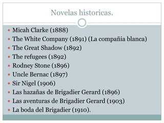 Novelas historicas.

 Micah Clarke (1888)
 The White Company (1891) (La compañia blanca)
 The Great Shadow (1892)
 The refugees (1892)
 Rodney Stone (1896)
 Uncle Bernac (1897)
 Sir Nigel (1906)
 Las hazañas de Brigadier Gerard (1896)
 Las aventuras de Brigadier Gerard (1903)
 La boda del Brigadier (1910).
 