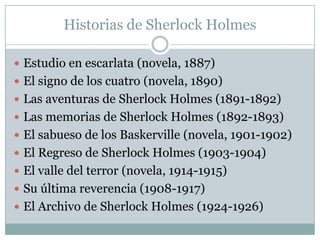 Historias de Sherlock Holmes

 Estudio en escarlata (novela, 1887)
 El signo de los cuatro (novela, 1890)
 Las aventuras de Sherlock Holmes (1891-1892)
 Las memorias de Sherlock Holmes (1892-1893)
 El sabueso de los Baskerville (novela, 1901-1902)
 El Regreso de Sherlock Holmes (1903-1904)
 El valle del terror (novela, 1914-1915)
 Su última reverencia (1908-1917)
 El Archivo de Sherlock Holmes (1924-1926)
 