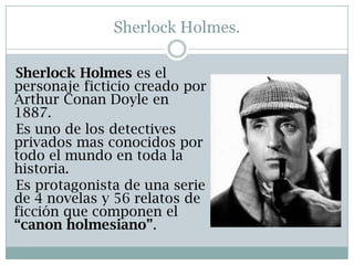 Sherlock Holmes.

Sherlock Holmes es el
personaje ficticio creado por
Arthur Conan Doyle en
1887.
Es uno de los detectives
privados mas conocidos por
todo el mundo en toda la
historia.
Es protagonista de una serie
de 4 novelas y 56 relatos de
ficción que componen el
“canon holmesiano”.
 