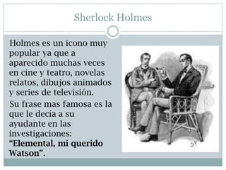 Sherlock Holmes

Holmes es un icono muy
popular ya que a
aparecido muchas veces
en cine y teatro, novelas
relatos, dibujos animados
y series de televisión.
Su frase mas famosa es la
que le decía a su
ayudante en las
investigaciones:
“Elemental, mi querido
Watson”.
 