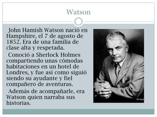 Watson

 John Hamish Watson nació en
Hampshire, el 7 de agosto de
1852. Era de una familia de
clase alta y respetada.
 Conoció a Sherlock Holmes
compartiendo unas cómodas
habitaciones en un hotel de
Londres, y fue así como siguió
siendo su ayudante y fiel
compañero de aventuras.
 Además de acompañarle, era
Watson quien narraba sus
historias.
 