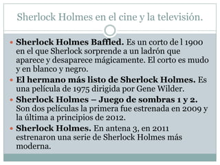 Sherlock Holmes en el cine y la televisión.

 Sherlock Holmes Baffled. Es un corto de l 1900
  en el que Sherlock sorprende a un ladrón que
  aparece y desaparece mágicamente. El corto es mudo
  y en blanco y negro.
 El hermano más listo de Sherlock Holmes. Es
  una película de 1975 dirigida por Gene Wilder.
 Sherlock Holmes – Juego de sombras 1 y 2.
  Son dos películas la primera fue estrenada en 2009 y
  la última a principios de 2012.
 Sherlock Holmes. En antena 3, en 2011
  estrenaron una serie de Sherlock Holmes más
  moderna.
 