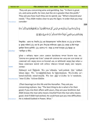 Avqv‡Zi aiY cweÎ †KviAv‡bi AvqvZ - evsjv ZiRgv - Bs‡iwR ZiRgv AvqvZ bs
Translation
They ask you concerning wine and gambling. Say: "In them is great
sin, and some profit, for men; but the sin is greater than the profit."
They ask you how much they are to spend; say: "What is beyond your
consider-
220
cÖwZeY©vqb
wdÏybBqv- Iqvj& Av-wLivwZ ( ) Iqv BqvQ&Avj~bvKv ÔAvwbj& BqvZv-gv ( ) Kz j& Bmjv-
û jøvûg& LvBiæIu ( ) Iqv Bs ZzLv-wjZ~ ûg& dvBLIqv-byKzg& ( ) Iqvjøv-û BqvÔjvgyj&
gydwQ`v wgbvj& gymwjwn ( ) IqvjvI kv~Avjøv-û jvAvÔbvZvKzg ( ) Bbœvjøv-nv
ÔAvSxSzb n vKxg|
ZiRgv
`ywbqv I AvwLivZ m¤^‡Ü| †jv‡K †Zvgv‡K BqvZxg‡`i m¤ú‡K© wRÁvmv K‡i; ej,
ÔZvnv‡`i Rb¨ mye¨e¯’v Kiv DËg|' †Zvgiv hw` Zvnv‡`i m‡½ GKÎ _vK Z‡e Zvnviv †Zv
†Zvgv‡`iB fvB| Rv‡bb †K wnZKvix Ges †K AwbóKvix| B”Qv Kwi‡j G
wel‡q †Zvgv‡`i‡K Aek¨B K‡ó †dwj‡Z cvwi‡Zb| wbðqB cÖej civµvš—,
cÖÁvgq|
Transliteration
khirah. Wa Qul
lahum khyr. Wa ’in-tukh fa-’ikh ya‘-
lamul-mufsida Wa law la-’a‘-natakum;
Translation
(Their bearings) on this life and the Hereafter. They ask you
concerning orphans. Say: "The best thing to do is what is for their
good; if you mix their affairs with yours, they are your brethren; but
He is indeed Exalted in Power, Wise."
Page No # 108
 