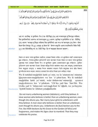 Avqv‡Zi aiY cweÎ †KviAv‡bi AvqvZ - evsjv ZiRgv - Bs‡iwR ZiRgv AvqvZ bs
221
cÖwZeY©vqb
Iqv jv-ZvswKû j& gykwiKv-wZ n vËv-BDÕwgbœv ( ) Iqv jvAvgvZzg& gyÕwgbvZzb& LvBiæg&
wgg& gykwiKvwZIu IqvjvI AvÔRvevZ&Kzg ( ) Iqvjv-ZyswKû j gykwiKxbv n vËv- BDwgb~
( ) Iqvjv ÔAve`yg& gyÕwgbyb& LvBiæg& wgg& gykwiwKIu Iqv jvI AvÔRvevKzg ( ) Djv~BKv
Bqv`ÔEbv Bjvbœv-wi ( ) Iqvjøv-û Bqv`&ÔE˜ Bjvj RvbœvwZ Iqvj& gvM&wdivwZ weBh wbnx
( ) Iqv BDevBwqby Av-qv-wZnx wjbœv-wQ jvÔAvjøvûg BqvZvh v°viæb|
ZiRgv
Cgvb bv Avbv ch©š— gykwiK bvix‡K †Zvgiv weevn KwiI bv-gykwiK bvix †Zvgv‡`i‡K
gy» Kwi‡jI, wbðq gy'wgb µxZ`vmx Zvnv A‡c¶v DËg| Cgvb bv Avbv ch©š— gykwiK
cyi“‡li m‡½ †Zvgiv weevn w`I bv-gykwiK cyi“l †Zvgv‡`i‡K gy» Kwi‡jI, gy'wgb
µxZ`vm Zvnv A‡c¶v DËg| Dnviv AwMœi w`‡K AvnŸvb K‡i Ges †Zvgv‡`i‡K
wbR AbyMÖ‡n RvbœvZ I ¶gvi w`‡K AvnŸvb K‡ib| wZwb gvby‡li Rb¨ ¯^xq weavb
my¯úófv‡e e¨³ K‡ib, hvnv‡Z Zvnviv Dnv nB‡Z wk¶v MÖnY Kwi‡Z cv‡i|
Transliteration
Wa sh yu’-min; wa la-’amatum-mu’-minatun
khayrum-mim-mushrikatinw wa law ’a‘-jabat-kum. Wa
mush wala-‘abdum-mu’-minun-kh ayrum-m
mush-rikinwwa law ’a‘-jabakum. Wa-
’ilaljan-nati wal-magh-firati bi-’idhnih, wa yu-bayyinu
dh
Translation
Do not marry unbelieving women (idolaters), until they believe: A
slave woman who believes is better than an unbelieving woman, even
though she allures you. Nor marry (your girls) to unbelievers until
they believe: A man slave who believes is better than an unbeliever,
even though he allures you. Unbelievers do (but) beckon you to the
forgiveness, and makes His Signs clear to mankind: That they may
celebrate His praise.
Page No # 109
 