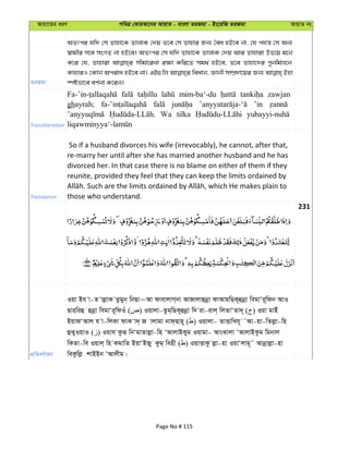 Avqv‡Zi aiY cweÎ †KviAv‡bi AvqvZ - evsjv ZiRgv - Bs‡iwR ZiRgv AvqvZ bs
ZiRgv
AZtci hw` †m Zvnv‡K ZvjvK †`q Z‡e †m Zvnvi Rb¨ ˆea nB‡e bv, †h ch©š— †m Ab¨
¯^vgxi m‡½ msMZ bv nB‡e| AZtci †m hw` Zvnv‡K ZvjvK †`q Avi Zvnviv Df‡q g‡b
K‡i †h, Zvnviv mxgv‡iLv i¶v Kwi‡Z mg_© nB‡e, Z‡e Zvnv‡`i cybwg©j‡b
KvnviI †Kvb Aciva nB‡e bv| GB¸wj weavb, Ávbx m¤úÖ`v‡qi Rb¨ Bnv
¯úófv‡e eY©bv K‡ib|
Transliteration
mim-ba‘-du zawjan
ghayrah; ’in
Wa tilka
Translation
So if a husband divorces his wife (irrevocably), he cannot, after that,
re-marry her until after she has married another husband and he has
divorced her. In that case there is no blame on either of them if they
reunite, provided they feel that they can keep the limits ordained by
those who understand.
231
cÖwZeY©vqb
Iqv Bh v-Z vjøvK Zzgyb& wbQv~Av dvevjvM&bv AvRvjvûbœv dvAvgwQK~ûbœv wegvÔi~wdb AvI
Qvi&wiû ûbœv wegvÔi~wdIu ( ) Iqvjv-Zzg&wQK~ûbœv w` iv-ivj& wjZvÔZv`~ ( ) Iqv gvBu
BqvdÔAvj h v-wjKv dvK v`& R vjvgv bvd&Qvn~ ( ) Iqvjv- ZvËvwLh~ ˜Av-qv-wZjøv-wn
ûSyIqvI ( ) Iqvh Kziƒ wbÔgvZvjøv-wn ÔAvjvBKyg Iqvgv- AvsSvjv ÔAvjvBKzg wgbvj
wKZv-we Iqvj& wn KgvwZ BqvÔBRy Kzg& wenx ( ) IqvËvKz jøv-nv IqvÔjvg~˜ Avbœvjøv-nv
weKzwjø kvBBb ÔAvjxg|
Page No # 115
 