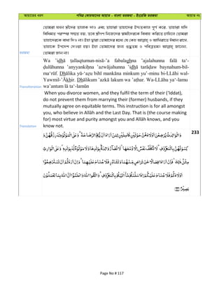Avqv‡Zi aiY cweÎ †KviAv‡bi AvqvZ - evsjv ZiRgv - Bs‡iwR ZiRgv AvqvZ bs
ZiRgv
†Zvgiv hLb ¯¿x‡`i ZvjvK `vI Ges Zvnviv Zvnv‡`i BÏZKvj c~Y© K‡i, Zvnviv hw`
wewagZ ci¯úi m¤§Z nq, Z‡e ¯¿xMY wb‡R‡`i ¯^vgx‡`i‡K weevn Kwi‡Z Pvwn‡j †Zvgiv
Zvnv‡`i‡K evav w`I bv| Bnv Øviv †Zvgv‡`i g‡a¨ †h †Kn I AvwLiv‡Z Cgvb iv‡L,
Zvnv‡K Dc‡`k †`Iqv nq| Bnv †Zvgv‡`i Rb¨ ï×Zg I cweÎZg| Rv‡bb,
†Zvgiv Rvb bv|
Transliteration
Wa ’idh fabalaghna ’ajalahunna ta‘-
’idh baynahum-bil-
Dh minkum yu’-minu wal-
khir. Dh lakum wa ya‘-lamu
Translation
When you divorce women, and they fulfil the term of their (‘Iddat),
do not prevent them from marrying their (former) husbands, if they
mutually agree on equitable terms. This instruction is for all amongst
know not.
233
Page No # 117
 