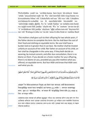 Avqv‡Zi aiY cweÎ †KviAv‡bi AvqvZ - evsjv ZiRgv - Bs‡iwR ZiRgv AvqvZ bs
Transliteration
liman
Wa rizqu-hunna wa
kiswatuhunna naf-sun
wa wa
thi mithlu dh Fa-’in ‘an
wa tash Wa ’in ’arattum
‘alaykum ’idh
Translation
The mothers shall give such to their offspring for two whole years, if
the father desires to complete the term. But he shall bear the cost of
their food and clothing on equitable terms. No soul shall have a
burden laid on it greater than it can bear. No mother shall be treated
unfairly on account of her child. Nor father on account of his child, an
heir shall be chargeable in the same way. If they both decide on
weaning, by mutual consent, and after due consultation, there is no
blame on them. If you decide on a foster-mother for your offspring,
there is no blame on you, provided you pay (the mother) what you
well what you do.
234
cÖwZeY©vqb
Iqvjøvh xbv BDZvIqvd&dvIbv wgsKzg& Iqv Bqvh viƒbv AvSIqv-RvBu BqvZviveŸvm&bv
weAvsdzwQwnbœv AvievÔAvZv AvkûwiIu IqvÔAvkivs ( ) dvBh v- evjvM&bv AvRvjvûbœv
dvjv- Rybv-n v ÔAvjvBKzg dxgv- dvÔAvj&bv dx˜AvsdzwQwnbœv wejgvÔiƒwd ( ) Iqvjøv-û
wegv-ZvÔgvj~bv Lvexi|
ZiRgv
†Zvgv‡`i g‡a¨ hvnviv ¯¿x ivwLqv g„Zy¨gy‡L cwZZ nq Zvnv‡`i ¯¿xMY Pvi gvm `k w`b
cÖZx¶vq _vwK‡e| hLb Zvnviv Zvnv‡`i BÏZKvj c~Y© Kwi‡e ZLb h_vwewa wb‡R‡`i
Rb¨ hvnv Kwi‡e Zvnv‡Z †Zvgv‡`i †Kvb ¸bvn bvB| †Zvgiv hvnv Ki †m m¤^‡Ü
mwe‡kl AewnZ|
Page No # 119
 
