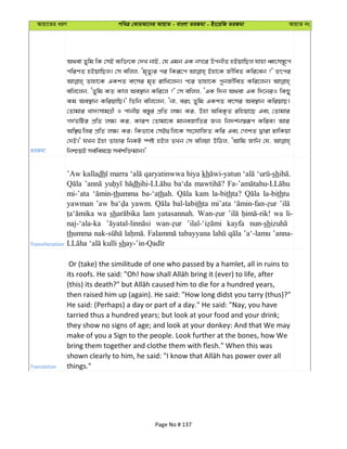 Avqv‡Zi aiY cweÎ †KviAv‡bi AvqvZ - evsjv ZiRgv - Bs‡iwR ZiRgv AvqvZ bs
ZiRgv
A_ev Zywg wK †mB e¨w³‡K †`L bvB, †h Ggb GK bM‡i DcbxZ nBqvwQj hvnv aŸsm¯—~‡c
cwiYZ nBqvwQj| †m ewjj, Ôg„Zy¨i ci wKiƒ‡c Bnv‡K RxweZ Kwi‡eb ?' Zrci
Zvnv‡K GKkZ ermi g„Z ivwL‡jb| c‡i Zvnv‡K cybRx©weZ Kwi‡jb|
ewj‡jb, ÔZywg KZ Kvj Ae¯’vb Kwi‡j ?' †m ewjj, ÔGK w`b A_ev GK w`‡biI wKQy
Kg Ae¯’vb KwiqvwQ|' wZwb ewj‡jb, Ôbv, eis Zywg GKkZ ermi Ae¯’vb KwiqvQ|
†Zvgvi Lv`¨mvgMÖx I cvbxq e¯—yi cÖwZ j¶¨ Ki, Dnv AweK…Z iwnqv‡Q Ges †Zvgvi
M`©fwUi cÖwZ j¶¨ Ki, KviY †Zvgv‡K gvbeRvwZi Rb¨ wb`k©b¯^iƒc Kwie| Avi
Aw¯’¸wji cÖwZ j¶¨ Ki; wKfv‡e †mB¸wj‡K ms‡hvwRZ Kwi Ges †MvkZ Øviv XvwKqv
†`B|' hLb Bnv Zvnvi wbKU ¯úó nBj ZLb †m ewjqv DwVj, ÔAvwg Rvwb †h,
wbðqB me©wel‡q me©kw³gvb|'
Transliteration
’Aw kalladh marra qaryatinwwa hiya kh sh
dh ba‘da
mi-’ata thumma ba-‘athah. kam la-bithta? la-bithtu
yawman ’aw yawm. bal-labithta mi’ata
wa sh lam yatasannah. wa li-
naj-‘ala-ka kayfa nun-sh
thumma tabayyana ’a‘-lamu ’anna-
sh
Translation
Or (take) the similitude of one who passed by a hamlet, all in ruins to
then raised him up (again). He said: "How long didst you tarry (thus)?"
He said: (Perhaps) a day or part of a day." He said: "Nay, you have
tarried thus a hundred years; but look at your food and your drink;
they show no signs of age; and look at your donkey: And that We may
make of you a Sign to the people. Look further at the bones, how We
bring them together and clothe them with flesh." When this was
things."
Page No # 137
 