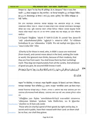 Avqv‡Zi aiY cweÎ †KviAv‡bi AvqvZ - evsjv ZiRgv - Bs‡iwR ZiRgv AvqvZ bs
cÖwZeY©vqb
wjjdzK viv~Bjøvh xbv Dn wmiƒ dx Qvexwjjøv-wn jv-BqvQ&ZvZ xÔEbv ` vievs wdj
Avi&w` ( ) Bqvn Qveyûgyj& Rv-wnjy AvMwbqv~Av wgbvËvÔAvd&dzwd ( ) ZvÔwidzûg weQxgv-
ûg ( ) jv-BqvQAvj~bœv-Qv Bjvn v-dvIu ( ) Iqvgv-ZzswdK~ wgb LvBwis dvBbœvjøv-nv
wenx ÔAvjxg|
ZiRgv
Bnv cÖvc¨ AfveMÖ¯— †jvK‡`i; hvnviv c‡_ Ggbfv‡e e¨vc„Z †h, †`kgq
†Nviv‡div Kwi‡Z cv‡i bv ; hv”Tv bv Kivi Kvi‡Y AÁ †jv‡Kiv Zvnv‡`i‡K Afvegy³
ewjqv g‡b K‡i; Zywg Zvnv‡`i j¶Y †`wLqv wPwb‡Z cvwi‡e| Zvnviv gvby‡li wbKU
bv‡Qvo nBqv hv”Tv K‡i bv| †h ab-m¤ú` †Zvgiv e¨q Ki †Zv Zvnv mwe‡kl
AewnZ|
Transliteration
dh
’agh minat-ta-‘affuf. Ta‘-rifuhum-
Wa min khay-rin fa-
Translation
(from travel), and cannot move about in the land, seeking (for trade
or work): the ignorant man thinks, because of their modesty, that
they are free from want. You shall know them by their (unfailing)
mark: They beg not importunately from all the sundry. And whatever
274
cÖwZeY©vqb
Avjøvh xbv BDswdK~ bv AvgIqv-jvûg wejøvBwj Iqvbœvnv-wi wQiivIu IqvÔAvjv-wbBqvZvs
dvjvûg AvRiæûg ÔBs`v ivweŸwng ( ) Iqvjv-LvIdzb ÔAvjvBwng Iqvjv-ûg Bqvn Svb~b|
ZiRgv
hvnviv wb‡R‡`i a‰bk¦h© iv‡Î I w`e‡m, †Mvc‡b I cÖKv‡k¨ e¨q K‡i Zvnv‡`i cyY¨ dj
Zvnv‡`i cÖwZcvj‡Ki wbKU iwnqv‡Q, Zvnv‡`i †Kvb fq bvB Ges Zvnviv `ytwLZI nB‡e
bv|
Transliteration
’Alladh yun- sirranwwa
falahum ’ajruhum ‘inda Rabbi-him; wa khawfun
Translation
Those who (in charity) spend of their goods by night and by day, in
secret and in public, have their reward with their Lord: on them shall
be no fear, nor shall they grieve.
Page No # 146
 