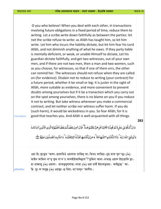 Avqv‡Zi aiY cweÎ †KviAv‡bi AvqvZ - evsjv ZiRgv - Bs‡iwR ZiRgv AvqvZ bs
Translation
O you who believe! When you deal with each other, in transactions
involving future obligations in a fixed period of time, reduce them to
writing. Let a scribe write down faithfully as between the parties: let
write. Let him who incurs the liability dictate, but let him fear his Lord
is mentally deficient, or weak, or unable Himself to dictate, Let his
guardian dictate faithfully, and get two witnesses, out of your own
men, and if there are not two men, then a man and two women, such
as you choose, for witnesses, so that if one of them errs, the other
can remind her. The witnesses should not refuse when they are called
on (for evidence). Disdain not to reduce to writing (your contract) for
a future period, whether it be small or big: it is juster in the sight of
doubts among yourselves but if it be a tranaction which you carry out
on the spot among yourselves, there is no blame on you if you reduce
it not to writing. But take witness whenever you make a commercial
contract; and let neither scribe nor witness suffer harm. If you do
283
cÖwZeY©vqb
Iqv Bs KzsZzg ÔAvjv-QvdvwiIu Iqvjvg ZvwR`~ Kv-wZevs dvwinv-byg& gvK e~` vZys ( )
dvBb Avwgbv evÔ`y Kzg evÔ` vs dvjBDAvwÏjøvh xÕZzwgbv Avgv-bvZvû Iqvj Bqv&ËvwK jøv-
nv iveŸvn~ ( ) Iqvjv- ZvKZzgyk&kvnv-`vZv ( ) Iqv gvBu BqvKZzgnv- dvBbœvû˜ Av-
wQ gys K vjeyû ( ) Iqvjøv-û wegv-ZvÔgvj~b ÔAvjxg|
Page No # 153
 