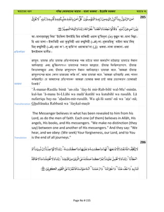 Avqv‡Zi aiY cweÎ †KviAv‡bi AvqvZ - evsjv ZiRgv - Bs‡iwR ZiRgv AvqvZ bs
285
cÖwZeY©vqb
Av-gvbvi&ivQ~jy wegv˜DswSjv BjvBwn wgi ivweŸnx Iqvj gyÕwgb~bv ( ) Kzjøyb Av-gvbv wejøv-
wn Iqv gvjv~BKvwZnx Iqv KzZzwenx Iqv iæQywjnx ( ) jv-bydviwiKy evBbv Avn vw`g&
wgi& iæQywjnx ( ) Iqv K v-j~ QvwgÔbv IqvAvZvÔbv ( ) ¸div-bvKv iveŸvbv-Iqv
BjvBKvj gvmxi|
ZiRgv
ivm~j, Zvnvi cÖwZ Zvnvi cÖwZcvj‡Ki c¶ nB‡Z hvnv AeZxY© nBqv‡Q Zvnv‡Z Cgvb
Avwbqv‡Q Ges gy'wgbMYI| Zvnv‡`i mK‡j Zuvnvi wdwikZvM‡Y, Zuvnvi
wKZvemg~‡n Ges Zuvnvi ivm~jM‡Y Cgvb Avwbqv‡Q| Zvnviv e‡j, ÔAvgiv Zuvnvi
ivm~jM‡Yi g‡a¨ †Kvb ZviZg¨ Kwi bv', Avi Zvnviv e‡j, ÔAvgiv ïwbqvwQ Ges cvjb
KwiqvwQ| †n Avgv‡`i cÖwZcvjK! Avgiv †Zvgvi ¶gv PvB Avi cÖZ¨veZ©b †ZvgviB
wbKU|'
Transliteration
’un-zila ’ilay-hi
kul-lun wa wa wa rusulih.
nufarriqu bay-na Wa wa
Gh
Translation
The Messenger believes in what has been revealed to him from his
angels, His books, and His messengers. "We make no distinction (they
say) between one and another of His messengers." And they say: "We
hear, and we obey: (We seek) Your forgiveness, our Lord, and to You
is the end of all journeys."
286
Page No # 155
 