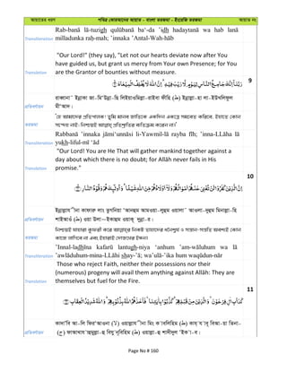 Avqv‡Zi aiY cweÎ †KviAv‡bi AvqvZ - evsjv ZiRgv - Bs‡iwR ZiRgv AvqvZ bs
Transliteration
gh ba‘-da ’idh wa hab
Translation
"Our Lord!" (they say), "Let not our hearts deviate now after You
have guided us, but grant us mercy from Your own Presence; for You
are the Grantor of bounties without measure.
9
cÖwZeY©vqb
iveŸvbv˜ BbœvKv Rv-wgÔDbœv-wQ wjBqvIwgjøv-ivBev dxwn ( ) Bbœvjøv-nv jv-BDLwjdzj
gxÔAv`|
ZiRgv
Ô†n Avgv‡`i cÖwZcvjK! Zywg gvbe RvwZ‡K GKw`b GK‡Î mg‡eZ Kwi‡e, Bnv‡Z †Kvb
Transliteration
’innaka rayba
yukh
Translation
"Our Lord! You are He That will gather mankind together against a
promise."
10
cÖwZeY©vqb
Bbœvjøvh xbv Kvdviæ jvs ZzMwbqv ÔAvbûg AvgIqv-jyûg Iqvjv˜ AvIjv-`yûg wgbvjøv-wn
kvBAvIu ( ) Iqv Djv~BKvûg IqvK~ `ybœv-i|
ZiRgv
wbðqB hvnviv Kzdix K‡i wbKU Zvnv‡`i a‰bk¦h© I mš—vb-mš—wZ Aek¨B †Kvb
Kv‡R jvwM‡e bv Ges BnvivB †`vR‡Li BÜb|
Transliteration
’Innal-ladh lantugh-niya ‘anhum wa
sh
Translation
Those who reject Faith, neither their possessions nor their
themselves but fuel for the Fire.
11
cÖwZeY©vqb
Kv`vÕwe Av-wj wdiÔAvIbv ( ) Iqvjøvh xbv wgs K vewjwng ( ) Kvh& h ve~ weAv-qv wZbv-
( ) dvAvLvh vûgyjøv-û wehy b~wewng ( ) Iqvjøv-û kv`x`yj ÔBK v-e|
Page No # 160
 