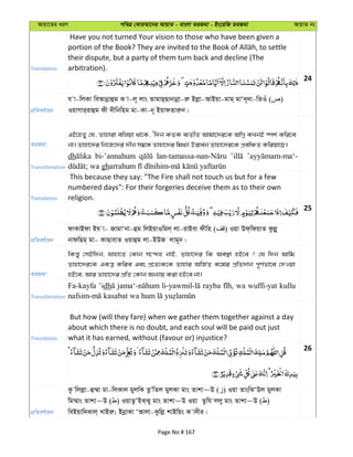 Avqv‡Zi aiY cweÎ †KviAv‡bi AvqvZ - evsjv ZiRgv - Bs‡iwR ZiRgv AvqvZ bs
Translation
Have you not turned Your vision to those who have been given a
their dispute, but a party of them turn back and decline (The
arbitration).
24
cÖwZeY©vqb
h v-wjKv weAvbœvûg K v-j~ jvs ZvgvQ&Qvbvbœv-iæ Bjøv-AvBqv-gvg& gvÔ`~`v-wZIu ( )
IqvMvi&ivûg dx `xwbwng gv-Kv-b~ BqvdZviæb|
ZiRgv
GB‡nZy †h, Zvnviv ewjqv _v‡K, Ôw`b KZK e¨ZxZ Avgv‡`i‡K AwMœ KLbB ¯úk© Kwi‡e
bv| Zvnv‡`i wb‡R‡`i `xb m¤^‡Ü Zvnv‡`i wg_¨v D™¢veb Zvnv‡`i‡K cÖewÂZ Kwiqv‡Q|
Transliteration
dh bi-’annahum
gh
Translation
This because they say: "The Fire shall not touch us but for a few
numbered days": For their forgeries deceive them as to their own
religion.
25
cÖwZeY©vqb
dvKvBdv Bh v- RvgvÔbv-ûg wjBqvIwgj& jv-ivBev dxwn ( ) Iqv Dd&wdqvZ Kzjøy
bvdwQg& gv- KvQvevZ Iqvûg jv-BDR jvg~b|
ZiRgv
wKš—y †mBw`b, hvnv‡Z †Kvb m‡›`n bvB, Zvnv‡`i wK Ae¯’v nB‡e ? †h w`b Avwg
Zvnv‡`i‡K GKÎ Kwie Ges cÖ‡Z¨K‡K Zvnvi AwR©Z K‡g©i cÖwZ`vb c~Y©fv‡e †`Iqv
nB‡e, Avi Zvnv‡`i cÖwZ †Kvb Ab¨vq Kiv nB‡e bv|
Transliteration
Fa-kayfa ’idh rayba wa wuffi-yat kullu
Translation
But how (will they fare) when we gather them together against a day
about which there is no doubt, and each soul will be paid out just
what it has earned, without (favour or) injustice?
26
cÖwZeY©vqb
Kz wjjøv-û¤§v gv-wjKvj gyjwK ZzÕwZj gyjKv gvs Zvkv~D ( ) Iqv ZvswSÔDj gyjKv
wg¤§vs Zvkv~D ( ) IqvZzÔBS&Sy gvs Zvkv~D Iqv Zzwh jjy gvs Zvkv~D ( )
weBqvw`Kvj& LvBiæ; BbœvKv ÔAvjv-Kzwjø kvBwqs K v`xi|
Page No # 167
 