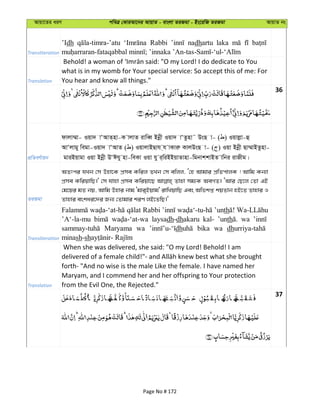 Avqv‡Zi aiY cweÎ †KviAv‡bi AvqvZ - evsjv ZiRgv - Bs‡iwR ZiRgv AvqvZ bs
Transliteration
’Idh Rabbi nadhartu laka
Translation
what is in my womb for Your special service: So accept this of me: For
You hear and know all things."
36
cÖwZeY©vqb
dvjv¤§v- Iqv` vÔAvZ&nv-K vjvZ ivweŸ Bbœx Iqv` vÔZznv˜ DsQ v- ( ) Iqvjøv-û
AvÔjvgy wegv-Iqv` vÔAvZ ( ) IqvjvBQvh &h vKviæ KvjDsQ v- ( ) Iqv Bbœx Qv¤§vBZznv-
gviBqvgv Iqv Bbœx DÔChy nv-weKv Iqv hy i&wiBBqvZvnv-wgbvkkvBZ vwbi ivRxg|
ZiRgv
AZtci hLb †m Dnv‡K cÖme Kwij ZLb †m ewjj, Ô†n Avgvi cÖwZcvjK ! Avwg Kb¨v
cÖme KwiqvwQ|' †m hvnv cÖme Kwiqv‡Q Zvnv mg¨K AeMZ| ÔAvi †Q‡j †Zv GB
†g‡qi gZ bq, Avwg Dnvi bvg Ôgvi&Bqvg' ivwLqvwQ Ges Awfkß kqZvb nB‡Z Zvnvi I
Zvnvi eskai‡`i Rb¨ †Zvgvi kiY jB‡ZwQ|'
Transliteration
Rabbi ’unth
’A‘-la-mu laysadh-dhakaru kal- ’unth wa
Maryama wa dh bika wa dh
minash-sh
Translation
When she was delivered, she said: "O my Lord! Behold! I am
forth- "And no wise is the male Like the female. I have named her
Maryam, and I commend her and her offspring to Your protection
from the Evil One, the Rejected."
37
Page No # 172
 