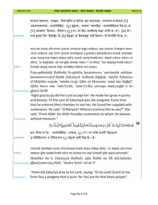Avqv‡Zi aiY cweÎ †KviAv‡bi AvqvZ - evsjv ZiRgv - Bs‡iwR ZiRgv AvqvZ bs
cÖwZeY©vqb
dvZvK veŸvjvnv- iveŸynv- weK ve~wjb n vQvwbIu Iqv Av¤^vZvnv- bvevZvb n vQvbvIu ( )
IqvKvd&dvjvnv- SvKvwiBBqv- ( ) Kzjøvgv- `vLvjv ÔAvjvBnv- SvKvwiBBqvj& wgn iv-ev
( ) IqvRv`v ÔBs`vnv- wiS&K vs ( ) K v-jv Bqv-gviBqvgy Avbœv-jvwK nv-h v- ( ) K v-
jvZ ûIqv wgb ÔBsw`jøv-wn ( ) Bbœvjøv-nv BqviSyKz gvBu Bqvkv~D weMvBwi wn Qv-e|
ZiRgv
AZtci Zvnvi cÖwZcvjK Zvnv‡K fvjfv‡e Ke~j Kwi‡jb Ges Zvnv‡K DËgiƒ‡c jvjb-
cvjb Kwi‡jb Ges wZwb Zvnv‡K hvKvwiqvi ZË¡veav‡b ivwLqvwQ‡jb| hLbB hvKvwiqv
K‡¶ Zvnvi m‡½ mv¶vr Kwi‡Z hvBZ ZLbB Zvnvi wbKU Lv`¨-mvgMÖx †`wL‡Z cvBZ| †m
ewjZ, Ô†n gvi&Bqvg! GB me Zywg †Kv_vq cvB‡j ?' †m ewjZ, ÔDnv wbKU nB‡Z|'
Transliteration
dakhala Zakariyy-
wajada laki dh
huwa min yarzuqu manyyash bi-
gh
Translation
Right graciously did her Lord accept her: He made her grow in purity
that he entered (Her) chamber to see her, He found her supplied with
sustenance. He said: "O Maryam! Whence (comes) this to you?" She
without measure."
38
cÖwZeY©vqb
ûbv-wjKv `vÔAv- SvKvwiBBqv- iveŸvn~ ( ) K v-jv ivweŸ nvejx wgjøv`ysKv
hy iwiBBqvZvs Z vBwqevZvb ( ) BbœvKv QvgxÔDÏyÔAv~B|
ZiRgv
†mLv‡bB hvKvwiqv Zvnvi cÖwZcvj‡Ki wbKU cÖv_©bv Kwiqv ewjj, Ô†n Avgvi cÖwZcvjK!
Avgv‡K Zywg †Zvgvi wbKU nB‡Z mr eskai `vb Ki| wbðqB Zywg cÖv_©bv kÖeYKvix|'
Transliteration
Rabbah; Rabbi ha mil-ladunka
dh
Translation
There did Zakariya pray to his Lord, saying: "O my Lord! Grant to me
from You a progeny that is pure: for You are He that hears prayer!
Page No # 173
 