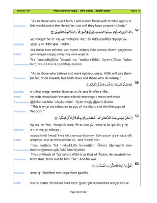 Avqv‡Zi aiY cweÎ †KviAv‡bi AvqvZ - evsjv ZiRgv - Bs‡iwR ZiRgv AvqvZ bs
Translation
"As to those who reject faith, I will punish them with terrible agony in
this world and in the Hereafter, nor will they have anyone to help."
57
cÖwZeY©vqb
Iqv Av¤§vjøvh xbv Av-gvb~ Iqv ÔAvwgjymmv-wjn v-wZ dvBDIqvd&dxwng DRyivûg ( )
Iqvjøv-û jv-BDwn eŸy¾ v-wjgxb|
ZiRgv
Avi hvnviv Cgvb Avwbqv‡Q Ges mrKvR Kwiqv‡Q wZwb Zvnv‡`i cÖwZdj cyivcywifv‡e
Transliteration
Wa ’ammalladh wa
Translation
58
cÖwZeY©vqb h v-wjKv bvZj~û ÔAvjvBKv wgbvj Av-qv-wZ Iqvh& wh Kwij n vKxg|
ZiRgv Bnv Avwg †Zvgvi wbKU wZjvIqvZ Kwi‡ZwQ AvqvZmg~n I mviMf© evYx nB‡Z|
Transliteration dh dh-dh
Translation
"This is what we rehearse to you of the Signs and the Message of
Wisdom."
59
cÖwZeY©vqb
Bbœv gvQ vjv ÔCQv- ÔBs`vjøv-wn KvgvQ vwj Av-`vgv ( ) LvjvK vû wgs Zziv-wes Qz ¤§v
K v-jv jvû Kzs dvBqvK~b|
ZiRgv
wbKU wbðqB ÔCmvi `„óvš— Av`‡gi `„óvš—m`„k| wZwb Zvnv‡K g„wËKv nB‡Z m„wó
Kwiqv‡Qb; AZtci Dnv‡K ewj‡jb ÔnI', d‡j †m nBqv †Mj|
Transliteration
’Inna mathala ka-math kh min-
th
Translation from dust, then said to him: "Be". And he was.
60
cÖwZeY©vqb Avjn v°z wgi&ivweŸKv dvjv-ZvKzg wgbvj gygZvixb|
ZiRgv mZ¨ †Zv †Zvgvi cÖwZcvj‡Ki wbKU nB‡Z, myZivs Zywg mskqev`x‡`i Aš—fy©³ nBI bv|
Page No # 182
 