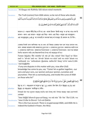 Avqv‡Zi aiY cweÎ †KviAv‡bi AvqvZ - evsjv ZiRgv - Bs‡iwR ZiRgv AvqvZ bs
Transliteration
Translation
61
cÖwZeY©vqb
dvgvb n v~¾vKv dxwn wgg& evÔw` gv-Rv~AvKv wgbvj ÔBjwg dvKz j ZvÔAv-jvI bv`ÔD
Avebv~Avbv-Iqv Ave&bv~AvKzg Iqv wbQv~Avbv-Iqv wbQv~AvKzg Iqv AvsdyQvbv-
Iqv AvsdzQvKzg ( ) Qz ¤§v bveZvwn j dvbvRÔAvj& jvÔbvZvjøv-wn Avjvj Kv-wh exb|
ZiRgv
†Zvgvi wbKU Ávb Avwmevi ci †h †Kn GB wel‡q †Zvgvi m‡½ ZK© K‡i Zvnv‡K ej,
Avm, Avgiv AvnŸvb Kwi Avgv‡`i cyÎMY‡K I †Zvgv‡`i cyÎMY‡K, Avgv‡`i bvixMY‡K
I †Zvgv‡`i bvixMY‡K, Avgv‡`i wb‡R‡`i‡K I †Zvgv‡`i wb‡R‡`i‡K, AZtci Avgiv
Transliteration
Faman mimba‘-di minal-‘ilmi faqul
nad-‘u wa wa wa wa
wa ’anfusakum thumma nabta-hil
dh
Translation
If any one disputes in this matter with you, now after (full)
knowledge has come to you, say: "Come! let us gather together,- our
sons and your sons, our women and your women, ourselves and
on those who lie!"
62
cÖwZeY©vqb
Bbœv nv-h v- jvûIqvj K vmvmzj n v°z ( ) Iqvgv-wgb Bjv-wn b Bjøvjøv-û ( ) Iqv
Bbœvjøv-nv jvûIqvj ÔAvSxSyj n vKxg|
ZiRgv
wbðqB Bnv mZ¨ e„Ëvš—| e¨ZxZ Ab¨ Bjvn& bvB; wbðq cig cÖZvckvjx,
cÖÁvgq|
Transliteration
’Inna dh wa min hin wa
Translation indeed the Exalted in Power, the Wise.
Page No # 183
 