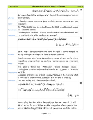 Avqv‡Zi aiY cweÎ †KviAv‡bi AvqvZ - evsjv ZiRgv - Bs‡iwR ZiRgv AvqvZ bs
71
cÖwZeY©vqb
Bqv˜Avnjvj wKZv-we wjgv ZvjweQ~bvj n v° v wej&ev-wZ wj Iqv ZvKZzg~bvj n v° v Iqv
AvsZzg ZvÔjvg~b|
ZiRgv
†n wKZvexMY! †Zvgiv †Kb mZ¨‡K wg_¨vi m‡½ wgwkÖZ Ki Ges mZ¨ †Mvcb Ki, hLb
†Zvgiv Rvb ?
Transliteration
lima
Translation
You People of the Book! Why do you clothe truth with falsehood, and
conceal the truth, while you have knowledge?
72
cÖwZeY©vqb
Iqv K v-jvË v~BdvZzg& wgb Avnwjj wKZv-we Av-wgb~ wejøvh x˜ DswSjv ÔAvjvjøvh xbv
Av-gvb~ IqvR&nvbœvnv-wi IqvKdziƒ˜Av-wLivû jvÔAvjøvûg BqviwRÔEb|
ZiRgv
wKZvex‡`i GK`j ewjj, Ôhvnviv Cgvb Avwbqv‡Q Zvnv‡`i cÖwZ hvnv AeZxY© nBqv‡Q
†Zvgiv w`‡bi cÖvi‡¤¢ Zvnv wek¦vm Ki Ges w`‡bi †k‡l Zvnv cÖZ¨vL¨vb Ki ; nqZ Zvnviv
wdwi‡e|
Transliteration
Wa billadh ’unzila
‘alalladh wakfu- kh la ‘allahum
Translation
A section of the People of the Book say: "Believe in the morning what
is revealed to the believers, but reject it at the end of the day;
perchance they may (themselves) turn back;
73
cÖwZeY©vqb
Iqvjv- ZzÕwgb~˜ Bjøv-wjgvs ZvweÔAv `xbvKzg ( ) K zj Bbœvj û`v- û`vjøv-wn ( ) AvBu
BDÕZv˜ Avn v`yg wgQ &jv gv˜EZxZzg AvI BDn v~¾~Kzg Bs`v ivweŸKzg ( ) Kz j Bbœvj
dv` jv weBqvw`jøv-wn ( ) BDÕZxwn gvBu Bqvkv~D ( ) Iqvjøv-û Iqv-wQÔDb ÔAvjxg|
Page No # 187
 