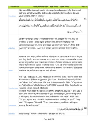 Avqv‡Zi aiY cweÎ †KviAv‡bi AvqvZ - evsjv ZiRgv - Bs‡iwR ZiRgv AvqvZ bs
Translation
Nor would he instruct you to take angels and prophets for Lords and
patrons. What! would he bid you to unbelief after you have bowed
81
cÖwZeY©vqb
Iqv Bh AvLvh vjøv-û gxQ v-K vbœvweBqxbv jvgv˜ Av-ZvBZzKzg wgs wKZv-weIu Iqv
wn KgvwZs Qz ¤§v Rv~AvKzg ivQ~jyg gymvwÏKzj& wjgv-gvÔAvKzg jvZzÕwgbybœv wenx
IqvjvZvsmyiæbœvû ( ) K v-jv Av AvK iviZzg Iqv AvLvh Zzg ÔAvjv-h v-wjKzg Bmix
( ) K vj~˜ AvK ivibv- ( ) K v-jv dvknv`~ Iqv Avbv gvÔAvKzg wgbvk&kv-wn`xb|
ZiRgv
¯§iY Ki, hLb bex‡`i A½xKvi jBqvwQ‡jb †h, †Zvgv‡`i‡K wKZve I wnK&gZ
hvnv wKQy w`qvwQ, AZtci †Zvgv‡`i Kv‡Q hvnv Av‡Q Zvnvi cÖZ¨vqbKvixiƒ‡c hLb
GKRb ivm~j Avwm‡e ZLb †Zvgiv Aek¨B Zvnvi cÖwZ Cgvb Avwb‡e Ges Zvnv‡K mvnvh¨
Kwi‡e|' wZwb ewj‡eb, Ô†Zvgiv wK ¯^xKvi Kwi‡j ? Ges GB m¤ú‡K© Avgvi A½xKvi wK
†Zvgiv MÖnY Kwi‡j?' Zvnviv ewjj, ÔAvgiv ¯^xKvi Kwijvg|' wZwb ewj‡jb, ÔZ‡e †Zvgiv
mv¶x _vK Ges AvwgI †Zvgv‡`i m‡½ mv¶x iwnjvg|'
Transliteration
Wa ’idh ’akhadh th
thumma
ma-‘akum latu’-minun-na wa ’a’aqrartum
wa ’akhadhtum dh fash wa
’ana ma-‘akum-minash-Sh
Translation
Book and Wisdom; then comes to you a messenger, confirming what
"Do you agree, and take this my Covenant as binding on you?" They
said: "We agree." He said: "Then bear witness, and I am with you
among the witnesses."
82
cÖwZeY©vqb dvgvs ZvIqvjøv- evÔ`v h v-wjKv dvDjv~BKv ûgyj dv-wQK~ b|
Page No # 192
 