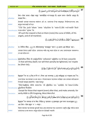 Avqv‡Zi aiY cweÎ †KviAv‡bi AvqvZ - evsjv ZiRgv - Bs‡iwR ZiRgv AvqvZ bs
87
cÖwZeY©vqb
Djv~BKv RvSv~Dûg Avbœv ÔAvjvBwng jvÔbvZvjøv-wn Iqvj gvjv~BKvwZ Iqvbœv-wQ
AvRgvÔCb|
ZiRgv
BnvivB Zvnviv hvnv‡`i Kg©dj GB †h, Zvnv‡`i Dci wdwikZvM‡Yi Ges
gvbyl mK‡jiB jvÔbZ|
Transliteration
’anna ‘alayhim la
Translation angels, and of all mankind;-
88
cÖwZeY©vqb Lv-wj`xbv dxnv- ( ) jv-BDLvd&dvdz ÔAvbûgyj ÔAvh v-ey Iqvjv-ûg BDsR viƒb|
ZiRgv
Zvnviv Bnv‡Z ¯’vqx nB‡e, Zvnv‡`i kvw¯— jNy Kiv nB‡e bv Ges Zvnv‡`i‡K AeKvkI
†`Iqv nB‡e bv|
Transliteration kh khaffafu ‘anhumul-‘adh
Translation
In that will they dwell; nor will their penalty be lightened, nor respite
be (their lot);-
89
cÖwZeY©vqb Bjøvjøvh xbv Zv-e~ wgg& evÔw` h v-wjKv Iqv Avmjvû ( ) dvBbœvjøv-nv Mvd~iæi& ivn xg|
ZiRgv
Z‡e Bnvi ci hvnviv ZIev K‡i I wb‡R‡`i‡K ms‡kvab Kwiqv †bq Zvnviv e¨wZ‡i‡K|
Transliteration
’Illal-ladh mim-ba ‘di dh wa
gh
Translation
Except for those that repent (even) after that, and make amends; for
90
cÖwZeY©vqb
Bbœvjøvh xbv Kvdviƒ evÔ`v Cgv-wbwng Qy g&gvS&`v-`~ Kzdivjøvs ZzK evjv ZvIevZzûg ( )
Iqv Djv~BKv ûgy` ` v~jj~b|
ZiRgv
Cgvb Avbvi ci hvnviv Kzdix K‡i Ges hvnv‡`i mZ¨ cÖZ¨vL¨vb-cÖe„wË e„w× cvB‡Z _v‡K
Zvnv‡`i ZIev KLbI Ke~j nB‡e bv| BnvivB c_åó|
Page No # 195
 