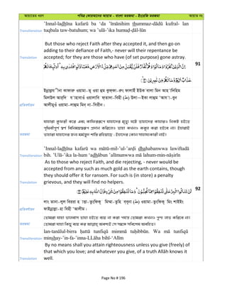 Avqv‡Zi aiY cweÎ †KviAv‡bi AvqvZ - evsjv ZiRgv - Bs‡iwR ZiRgv AvqvZ bs
Transliteration
’Innal-ladh ba ‘da th kufral- lan
Translation
But those who reject Faith after they accepted it, and then go on
adding to their defiance of Faith,- never will their repentance be
accepted; for they are those who have (of set purpose) gone astray.
91
cÖwZeY©vqb
Bbœvjøh xbv Kvdviæ Iqvgv-Z~ Iqv ûg Kzd&dv-iæs dvjvBu BDK evjv wgb Avn vw`wng
wgjDj Avi&w` h vnvevIu Iqvjvwe d&Zv`v-wenx ( ) Djv~BKv jvûg ÔAvh v-eyb
AvjxgyIu Iqvgv-jvûg wgb& bv-wmixb|
ZiRgv
hvnviv Kzdix K‡i Ges Kvwdiiƒ‡c hvnv‡`i g„Zy¨ N‡U Zvnv‡`i KvnviI wbKU nB‡Z
c„w_exc~Y© ¯^Y© wewbgq¯^iƒc cÖ`vb Kwi‡jI Zvnv KLbI Ke~j Kiv nB‡e bv| BnvivB
Zvnviv hvnv‡`i Rb¨ gg©š—y` kvw¯— iwnqv‡Q ; Bnv‡`i †Kvb mvnvh¨Kvix bvB|
Transliteration
’Innal-ladh wa dhahabanwwa
dh
Translation
As to those who reject Faith, and die rejecting, - never would be
accepted from any such as much gold as the earth contains, though
they should offer it for ransom. For such is (in store) a penalty
grievous, and they will find no helpers.
92
cÖwZeY©vqb
jvs Zvbv-jyj weiiv n vËv-ZzswdK~ wg¤§v-Zzwn e&e~bv ( ) Iqvgv-ZzswdK~ wgs kvBBs
dvBbœvjøv-nv wenx ÔAvjxg|
ZiRgv
†Zvgiv hvnv fvjevm Zvnv nB‡Z e¨q bv Kiv ch©š— †Zvgiv KLbI cyY¨ jvf Kwi‡e bv|
Transliteration
Wa
minsh
Translation
By no means shall you attain righteousness unless you give (freely) of
well.
Page No # 196
 