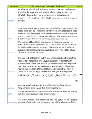 Avqv‡Zi aiY cweÎ †KviAv‡bi AvqvZ - evsjv ZiRgv - Bs‡iwR ZiRgv AvqvZ bs
cÖwZeY©vqb
IqvÔZvwmg~ wen vewjjøv-wn RvgxÔAvIu Iqvjv- Zvdvi&ivK~ ( ) Iqvh Kziƒ wbÔgvZvjøv-
wn ÔAvjvBKzg Bh KzsZzg AvÔ`v~Avs dvAvjøvdv evBbv Kz j~weKzg dvAvmevn Zzg
wewbÔgvwZnx˜ BLIqv-bvIu ( ) Iqv KzsZzg ÔAvjv-kvdv û d&ivwZg& wgbvbœv-wi
dvAvsK vh vKzg wgb&nv- ( )Kvh v-wjKv BDevBwqbyjøv-û jvKzg Av-qv-wZnx jvÔAvjøvKzg
ZvnZv`~b|
ZiRgv
†Zvgiv mK‡j i¾y `„pfv‡e ai Ges ci¯úi wew”Qbœ nBI bv| †Zvgv‡`i cÖwZ
AbyMÖn ¯§iY Ki : †Zvgiv wQ‡j ci¯úi kÎ“ Ges wZwb †Zvgv‡`i ü`‡q cÖxwZi
mÂvi K‡ib, d‡j Zuvnvi AbyMÖ‡n †Zvgiv ci¯úi fvB nBqv †M‡j| †Zvgiv †Zv AwMœKz‡Êi
cÖv‡š— wQ‡j, Dnv nB‡Z †Zvgv‡`i i¶v Kwiqv‡Qb| GBiƒ‡c †Zvgv‡`i Rb¨
Zuvnvi wb`k©bmg~n ¯úófv‡e wee„Z K‡ib hvnv‡Z †Zvgiv mrc_ cvB‡Z cvi|
Transliteration
Wa‘- - - - - -raqu waz-kuru ni’
-kum ’idh kuntum’a‘- -’an-
fa- -bi- - ; -
- . -
-‘al-lakum tah-
Translation
you), and be not divided among yourselves; and remember with
your hearts in love, so that by His grace, you became brethren; and
you were on the brink of the pit of Fire, and He saved you from it.
104
cÖwZeY©vqb
IqvjZvKzg wgsKzg D¤§vZyBu Bqv`ÔEbv Bjvj LvBwi IqvBqvÕgyi~bv wejgvÔiƒwd Iqv
BqvbnvIbv ÔAvwbj gysKvwi ( ) Iqv Djv~BKv ûgyj gydwjû b|
ZiRgv
†Zvgv‡`i g‡a¨ Ggb GK`j nDK hvnviv Kj¨v‡Yi w`‡K AvnŸvb Kwi‡e Ges mrK‡g©i
wb‡`©k w`‡e I AmrK‡g© wb‡la Kwi‡e; BnvivB mdjKvg|
Transliteration
Wal-takum-minkum ’ilal-khayri wa
Page No # 201
 