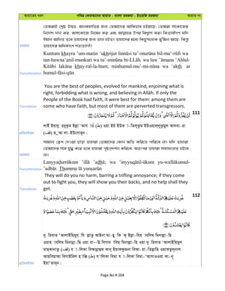 Avqv‡Zi aiY cweÎ †KviAv‡bi AvqvZ - evsjv ZiRgv - Bs‡iwR ZiRgv AvqvZ bs
ZiRgv
†ZvgivB †kªô D¤§Z, gvbeRvwZi Rb¨ †Zvgv‡`i Avwef©ve nBqv‡Q; †Zvgiv mrKv‡Ri
wb‡`©k `vb Ki, AmrKv‡R wb‡la Ki Ges Dci wek¦vm Ki| wKZvexMY hw`
Cgvb AvwbZ Z‡e Zvnv‡`i Rb¨ fvj nBZ| Zvnv‡`i g‡a¨ wKQymsL¨K gy'wgb Av‡Q; wKš—z
Zvnv‡`i AwaKvsk mZ¨Z¨vMx|
Transliteration
Kuntum khayra ’um-matin ’ukhrijat wa
khay-ral-la-hum; wa ’akth aru
Translation
You are the best of peoples, evolved for mankind, enjoining what is
People of the Book had faith, it were best for them: among them are
some who have faith, but most of them are perverted transgressors.
111
cÖwZeY©vqb
jvBu Bqv`y i&i~Kzg Bjøv˜Avh vIu ( ) Iqv Bqu BDK v-wZj~Kzg BDIqvj&j~Kzgyj Av`ev-iv
( ) Q z¤§v jv-BDsmvi~b|
ZiRgv
mvgvb¨ †K¬k †`Iqv Qvov Zvnviv †Zvgv‡`i †Kvb ¶wZ Kwi‡Z cvwi‡e bv| hw` Zvnviv
†Zvgv‡`i m‡½ hy× K‡i Z‡e Zvnviv c„ôcÖ`k©b Kwi‡e; AZtci Zvnviv mvnvh¨cÖvß nB‡e
bv|
Transliteration
’adh wa
Th
Translation
They will do you no harm, barring a trifling annoyance; if they come
out to fight you, they will show you their backs, and no help shall they
get.
112
cÖwZeY©vqb
`y wievZ ÔAvjvBwngyh& wh jøvZz AvBbv gv-Qy wK d~ Bjøv-wen vewjg wgbvjøv-wn
Iqvn vewjg wgbvbœv-wQ Iqv ev~E weMv` vweg& wgbvjøv-wn Iqv `y wievZ ÔAvjvBwngyj
gvQKvbvZz ( ) h v-wjKv weAvbœvûg Kvb~ BqvKdziƒbv weAv-qv-wZjøvwn IqvKZzj~bvj
Avg&weqvAv weMvBwij n vw° ( ) h vwjKv wegv h v-wjKv wegv-ÔAvmvIIqv Kv-b~
BqvÔZv`~b|
Page No # 204
 