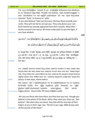 Avqv‡Zi aiY cweÎ †KviAv‡bi AvqvZ - evsjv ZiRgv - Bs‡iwR ZiRgv AvqvZ bs
Transliteration
dh tat- ta-khidh
kh Qad badatil-bagh
min wa tukh ’ak- bar. Qad
Translation
O you who believe! Take not into your intimacy those outside your
ranks: They will not fail to corrupt you. They only desire your ruin:
Rank hatred has already appeared from their mouths: What their
hearts conceal is far worse. We have made plain to you the Signs, if
you have wisdom.
119
cÖwZeY©vqb
nv˜AvsZzg Djv~B Zzwn eŸ~bvûg Iqvjv BDwn eŸ~bvKzg Iqv ZzÕwgb~bv wejwKZv-we Kzwjønx
( ) Iqv Bh v-jvK~ Kzg K v-j~ ˜Av-gvbœv- ( ) Iqv Bh v-LvjvI ÔAvÏ~ ÔAvjvBKzgyj
Avbv-wgjv wgbvj& MvBwR ( ) Kz j g~Z~ we&MvBwR Kzg ( ) Bbœvjøv-nv ÔAvjxgyg& weh v-
wZm& mz`~i|
ZiRgv
†`L, †ZvgivB Zvnv‡`i fvjevm wKš—y Zvnviv †Zvgv‡`i fvjev‡m bv A_P †Zvgiv mg¯—
wKZv‡e Cgvb ivL Avi Zvnviv hLb †Zvgv‡`i ms¯ú‡k© Av‡m ZLb e‡j, ÔAvgiv wek¦vm
Kwi ; wKš—y Zvnviv hLb GKv‡š— wgwjZ nq ZLb †Zvgv‡`i cÖwZ Av‡µv‡k Zvnviv wb‡R‡`i
A½ywji AMÖfvM `uv‡Z KvwUqv _v‡K| ej, Ô†Zvgv‡`i Av‡µv‡kB †Zvgiv gi|' Aš—‡i hvnv
Transliteration
wa wa
kullih. Wa ’idh wa ’idh
kh minal-gh Qul
bigh dh
Translation
Ah! you are those who love them, but they love you not,- though you
believe in the whole of the Book. When they meet you, they say, "We
believe": But when they are alone, they bite off the very tips of their
all the secrets of the heart."
Page No # 208
 
