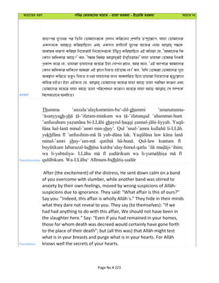 Avqv‡Zi aiY cweÎ †KviAv‡bi AvqvZ - evsjv ZiRgv - Bs‡iwR ZiRgv AvqvZ bs
ZiRgv
AZtci `yt‡Li ci wZwb †Zvgv‡`i‡K cÖ`vb Kwi‡jb cÖkvwš— Z›`ªviƒ‡c, hvnv †Zvgv‡`i
GK`j‡K Av”Qbœ KwiqvwQj| Ges GK`j Rvwnjx hy‡Mi A‡Ái b¨vq m¤^‡Ü
Aev¯—e aviYv Kwiqv wb‡RivB wb‡R‡`i‡K DwØMœ KwiqvwQj GB ewjqv †h, ÔAvgv‡`i wK
†Kvb AwaKvi Av‡Q?' ej, Ômg¯— welq BL&wZqvi|' hvnv Zvnviv †Zvgvi wbKU
cÖKvk K‡i bv, Zvnviv Zvnv‡`i Aš—‡i Dnv †Mvcb iv‡L, Avi e‡j, ÔGB e¨vcv‡i Avgv‡`i
†Kvb AwaKvi _vwK‡j Avgiv GB ¯’v‡b wbnZ nBZvg bv|' ej, Ôhw` †Zvgiv †Zvgv‡`i M„‡n
Ae¯’vb Kwi‡Z ZeyI wbnZ nIqv hvnv‡`i Rb¨ AeavwiZ wQj Zvnviv wb‡R‡`i g„Zy¨¯’v‡b
evwni nBZ| Bnv GBRb¨ †h, †Zvgv‡`i Aš—‡i hvnv Av‡Q Zvnv cix¶v K‡ib Ges
†Zvgv‡`i Aš—‡i hvnv Av‡Q Zvnv cwi‡kvab K‡ib| Aš—‡i hvnv Av‡Q †m m¤ú‡K©
we‡klfv‡e AewnZ|
Transliteration
Thumma ’anzala‘alaykummim-ba‘-dil-ghammi ’amanatannu-
gh-sh wa ’ahammat-hum
’anfusuhum gh
minal-’amri min-shay’. Qul ’nnal-’amra
yukh lak. law
minal-’amri sh Qul-law kuntum
labarazal-ladh kutiba‘alay-himul-qatlu
wa li-yabtaliya- wa
dh
Translation
After (the excitement) of the distress, He sent down calm on a band
of you overcome with slumber, while another band was stirred to
suspicions due to ignorance. They said: "What affair is this of ours?"
what they dare not reveal to you. They say (to themselves): "If we
had had anything to do with this affair, We should not have been in
the slaughter here." Say: "Even if you had remained in your homes,
those for whom death was decreed would certainly have gone forth
knows well the secrets of your hearts.
Page No # 223
 