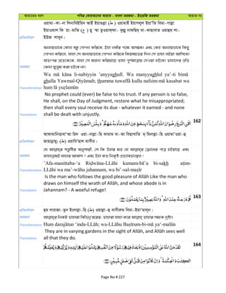 Avqv‡Zi aiY cweÎ †KviAv‡bi AvqvZ - evsjv ZiRgv - Bs‡iwR ZiRgv AvqvZ bs
cÖwZeY©vqb
Iqvgv-Kv-bv wjbvweBwqb AvBu Bqv¸jøv ( ) IqvgvBu BqvMjyj BqvÕwZ wegv-Mvjøv
BqvIgvj wK qv-gvwZ ( ) Qy ¤§v ZzIqvd&dv- Kzjøy bvdwQg& gv-KvQvevZ Iqvûg jv-
BDR jvg~b|
ZiRgv
Ab¨vqfv‡e †Kvb e¯—z †Mvcb Kwi‡e, Bnv bexi c‡¶ Am¤¢e| Ges †Kn Ab¨vqfv‡e wKQy
†Mvcb Kwi‡j, hvnv †m Ab¨vqfv‡e †Mvcb Kwi‡e wKqvg‡Zi w`b †m Zvnv jBqv Avwm‡e|
AZtci cÖ‡Z¨K‡K, hvnv †m AR©b Kwiqv‡Q Zvnv c~Y©gvÎvq †`Iqv nB‡e| Zvnv‡`i cÖwZ
†Kvb Ryjyg Kiv nB‡e bv|
Transliteration
Wa li-nabiyyin ’anyyaghull. Wa manyyaghlul ya’-ti
ghalla thumma kullu kasabat wa
Translation
No prophet could (ever) be false to his trust. If any person is so false,
He shall, on the Day of Judgment, restore what he misappropriated;
then shall every soul receive its due - whatever it earned - and none
shall be dealt with unjustly.
162
cÖwZeY©vqb
AvdvgvwbËvevÔAv wi` Iqv-bvjøv-wn Kvgvg ev-Av weQvLvwZ g& wgbvjøv-wn IqvgvÕIqv-û
Rvnvbœvgy; ( ) IqvweÕQvj gvmxi|
ZiRgv
†h mš—zwói Abymvix, †m wK Dnvi gZ †h †µv‡ai cvÎ nBqv‡Q Ges
RvnvbœvgB hvnvi Avevm ? Ges Dnv KZ wbK…ó cÖZ¨veZ©b¯’j !
Transliteration
’Afa-manittaba-‘a bi-sakh
Translation Jahannam? - A woeful refuge!
163
cÖwZeY©vqb ûg `vivRv-Zzb Bs`vjøv-wn ( ) Iqvjøv-û evmxiæg wegv-BqvÔgvj~b|
ZiRgv
Transliteration
Translation all that they do.
164
Page No # 227
 